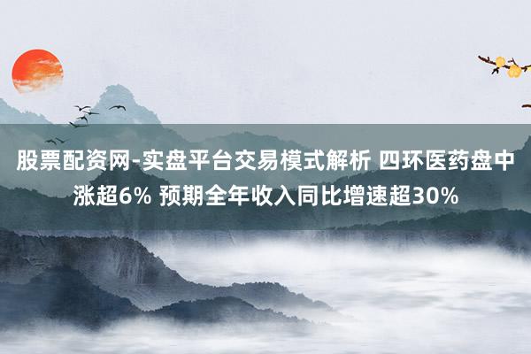 股票配资网-实盘平台交易模式解析 四环医药盘中涨超6% 预期全年收入同比增速超30%
