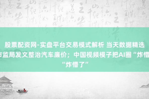 股票配资网-实盘平台交易模式解析 当天数据精选：市监局发文整治汽车廉价；中国视频模子把AI圈“炸懵了”
