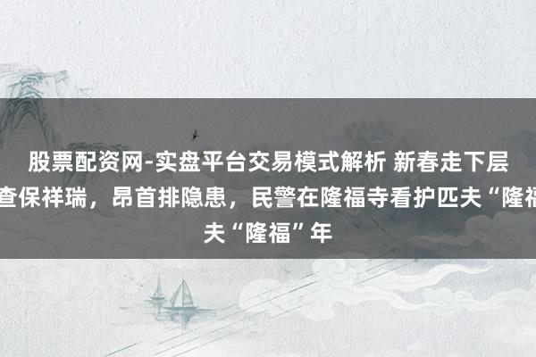 股票配资网-实盘平台交易模式解析 新春走下层丨寻查保祥瑞，昂首排隐患，民警在隆福寺看护匹夫“隆福”年