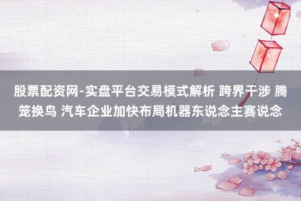 股票配资网-实盘平台交易模式解析 跨界干涉 腾笼换鸟 汽车企业加快布局机器东说念主赛说念