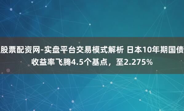 股票配资网-实盘平台交易模式解析 日本10年期国债收益率飞腾4.5个基点，至2.275%