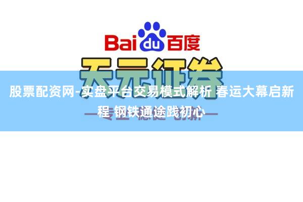 股票配资网-实盘平台交易模式解析 春运大幕启新程 钢铁通途践初心