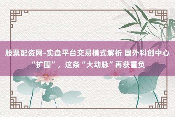 股票配资网-实盘平台交易模式解析 国外科创中心“扩围”，这条“大动脉”再获重负