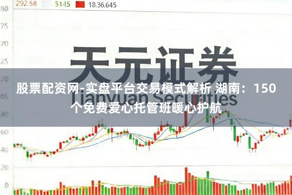 股票配资网-实盘平台交易模式解析 湖南:150个免费爱心托管班暖心护航