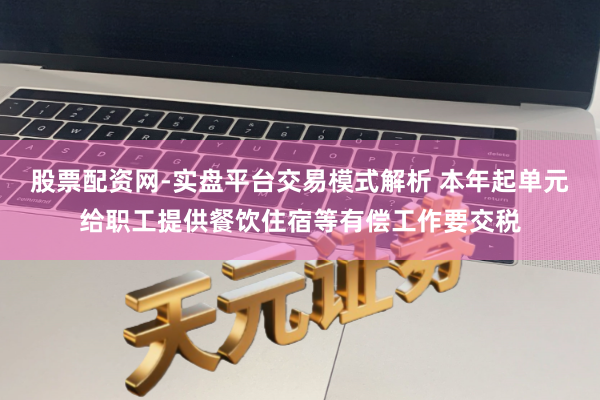股票配资网-实盘平台交易模式解析 本年起单元给职工提供餐饮住宿等有偿工作要交税
