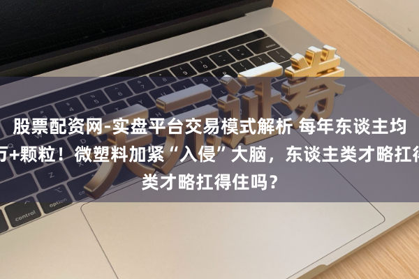 股票配资网-实盘平台交易模式解析 每年东谈主均摄入5万+颗粒！微塑料加紧“入侵”大脑，东谈主类才略扛得住吗？