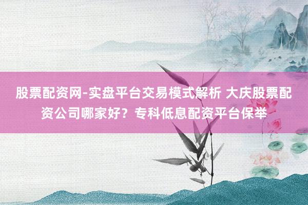 股票配资网-实盘平台交易模式解析 大庆股票配资公司哪家好？专科低息配资平台保举