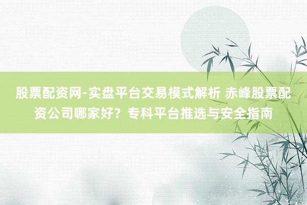 股票配资网-实盘平台交易模式解析 赤峰股票配资公司哪家好？专科平台推选与安全指南