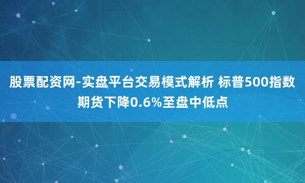股票配资网-实盘平台交易模式解析 标普500指数期货下降0.6%至盘中低点
