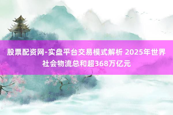 股票配资网-实盘平台交易模式解析 2025年世界社会物流总和超368万亿元