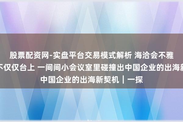 股票配资网-实盘平台交易模式解析 海洽会不雅察：最忙的不仅仅台上 一间间小会议室里碰撞出中国企业的出海新契机︱一探