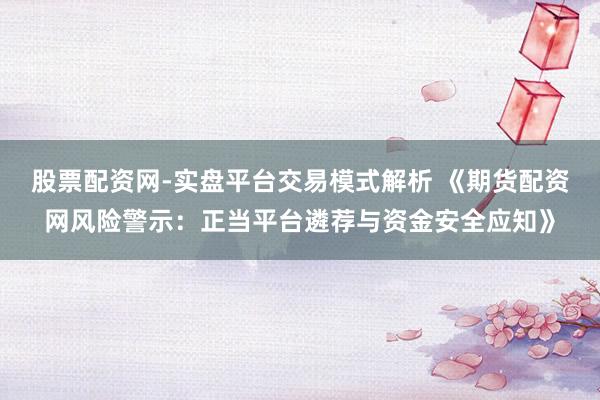 股票配资网-实盘平台交易模式解析 《期货配资网风险警示:正当平台遴荐与资金安全应知》